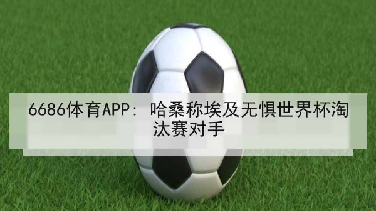 6686体育APP: 哈桑称埃及无惧世界杯淘汰赛对手
