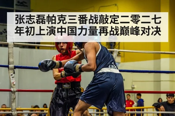 张志磊帕克三番战敲定二零二七年初上演中国力量再战巅峰对决